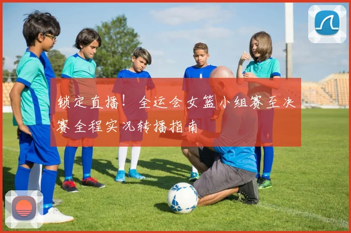 锁定直播！全运会女篮小组赛至决赛全程实况转播指南
