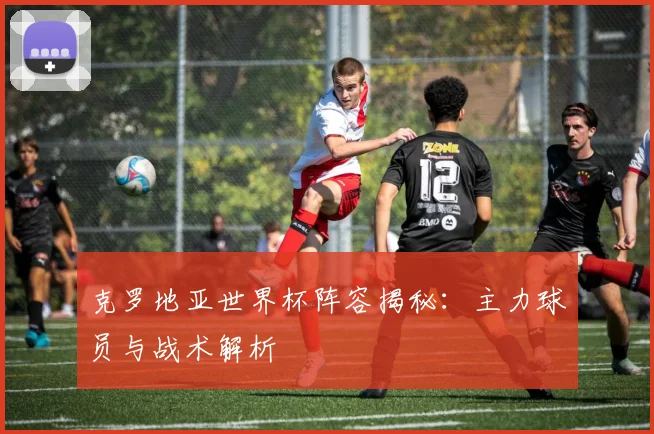 克罗地亚世界杯阵容揭秘：主力球员与战术解析