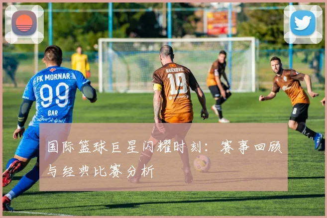 国际篮球巨星闪耀时刻：赛事回顾与经典比赛分析