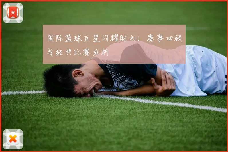 国际篮球巨星闪耀时刻：赛事回顾与经典比赛分析