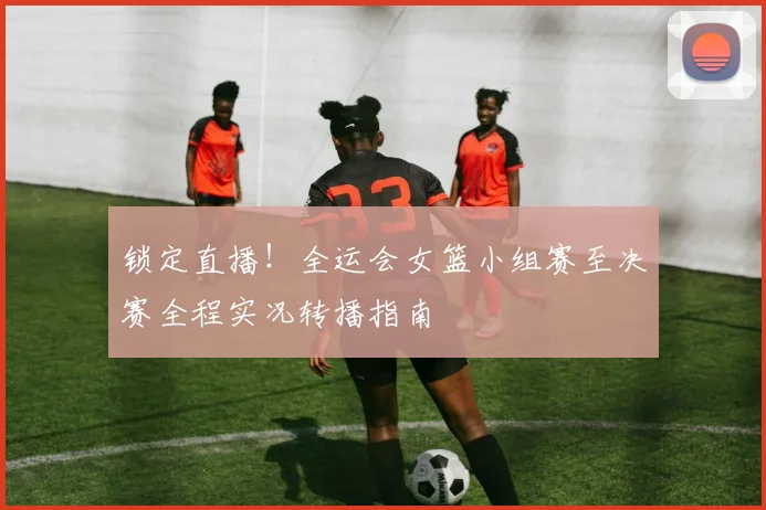 锁定直播！全运会女篮小组赛至决赛全程实况转播指南