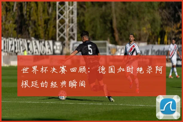 世界杯决赛回顾：德国加时绝杀阿根廷的经典瞬间